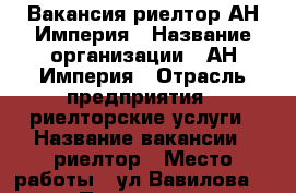 Вакансия риелтор АН Империя › Название организации ­ АН Империя › Отрасль предприятия ­ риелторские услуги › Название вакансии ­ риелтор › Место работы ­ ул Вавилова 43 › Подчинение ­ руководству › Минимальный оклад ­ 30 000 › Процент ­ 40 › Возраст от ­ 25 › Возраст до ­ 65 - Саратовская обл., Саратов г. Работа » Вакансии   . Саратовская обл.,Саратов г.